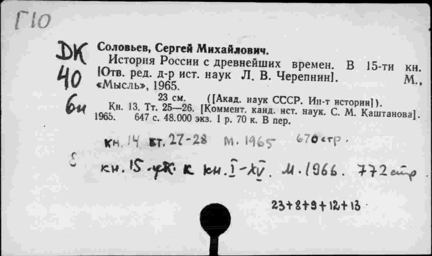 ﻿По
Соловьев, Сергей Михайлович.
'•'»к История России с древнейших времен. В 15-ТИ КН.
Лл Ютв. ред. д-р ист. наук Л. В. Черепнин).	М
«Мысль», 1965.
Ґ и т 2?<-смА/. ([Акад, наук СССР. Ин-т истории]).
ОЯ l0J?H• АЛ, tKo“MeH2; ка«Д- ист- наук. С. М. Каштанова).
1965.	647 с. 48.000 экз. I р. 70 к. В пер.
кь.14 BT.17-W м. Ибт fe7e‘TP'
с	«
-	К. ки.і-Àj/. M.IQU.	.
